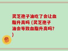 灵芝孢子油吃了会让血脂升高吗 (灵芝孢子油会导致血脂升高吗？)