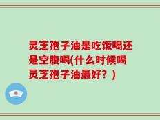 灵芝孢子油是吃饭喝还是空腹喝(什么时候喝灵芝孢子油最好？)