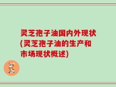 灵芝孢子油国内外现状(灵芝孢子油的生产和市场现状概述)