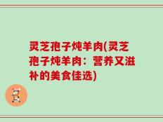 灵芝孢子炖羊肉(灵芝孢子炖羊肉：营养又滋补的美食佳选)