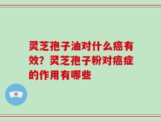 灵芝孢子油对什么癌有效？灵芝孢子粉对癌症的作用有哪些