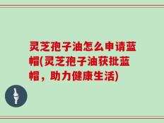 灵芝孢子油怎么申请蓝帽(灵芝孢子油获批蓝帽，助力健康生活)