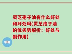 灵芝孢子油有什么好处和坏处吗(灵芝孢子油的优劣势解析：好处与副作用)