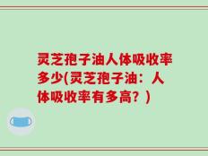 灵芝孢子油人体吸收率多少(灵芝孢子油：人体吸收率有多高？)