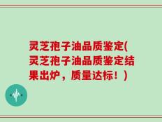 灵芝孢子油品质鉴定(灵芝孢子油品质鉴定结果出炉，质量达标！)