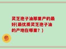 灵芝孢子油那里产的最好(最优质灵芝孢子油的产地在哪里？)