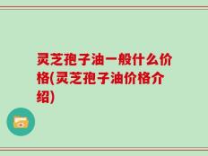 灵芝孢子油一般什么价格(灵芝孢子油价格介绍)