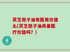灵芝孢子油有医用价值么(灵芝孢子油具备医疗价值吗？)