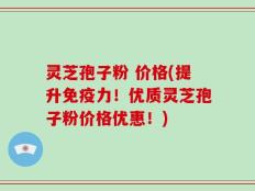 灵芝孢子粉 价格(提升免疫力！优质灵芝孢子粉价格优惠！)