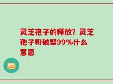 灵芝孢子的释放？灵芝孢子粉破壁99%什么意思