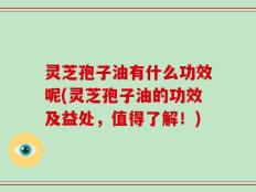 灵芝孢子油有什么功效呢(灵芝孢子油的功效及益处，值得了解！)