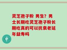 灵芝孢子粉 男生？男士长期吃灵芝孢子粉长期吃真的可以抗衰老延年益寿吗