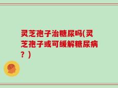 灵芝孢子治糖尿吗(灵芝孢子或可缓解糖尿病？)