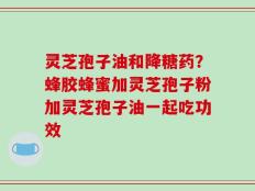 灵芝孢子油和降糖药？蜂胶蜂蜜加灵芝孢子粉加灵芝孢子油一起吃功效