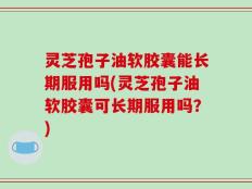 灵芝孢子油软胶囊能长期服用吗(灵芝孢子油软胶囊可长期服用吗？)