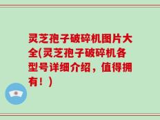 灵芝孢子破碎机图片大全(灵芝孢子破碎机各型号详细介绍，值得拥有！)