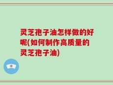 灵芝孢子油怎样做的好呢(如何制作高质量的灵芝孢子油)
