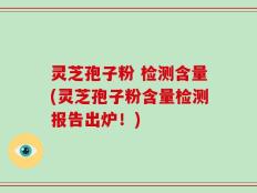 灵芝孢子粉 检测含量(灵芝孢子粉含量检测报告出炉！)