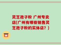 灵芝孢子粉 广州专卖店(广州有哪些销售灵芝孢子粉的实体店？)