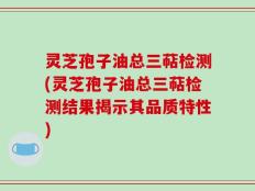 灵芝孢子油总三萜检测(灵芝孢子油总三萜检测结果揭示其品质特性)