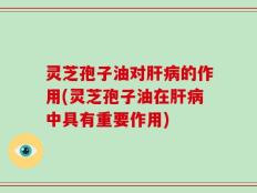 灵芝孢子油对肝病的作用(灵芝孢子油在肝病中具有重要作用)