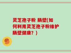 灵芝孢子粉 肠壁(如何利用灵芝孢子粉维护肠壁健康？)