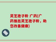 灵芝孢子粉 广药(广药推出灵芝孢子粉，助您改善健康)