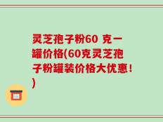 灵芝孢子粉60 克一罐价格(60克灵芝孢子粉罐装价格大优惠！)