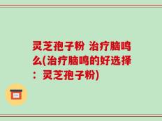 灵芝孢子粉 治疗脑鸣么(治疗脑鸣的好选择：灵芝孢子粉)