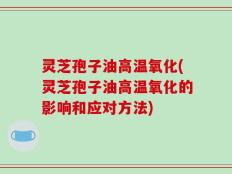 灵芝孢子油高温氧化(灵芝孢子油高温氧化的影响和应对方法)