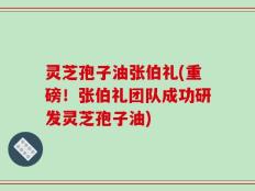 灵芝孢子油张伯礼(重磅！张伯礼团队成功研发灵芝孢子油)