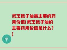 灵芝孢子油最主要的药用价值(灵芝孢子油的主要药用价值是什么？)