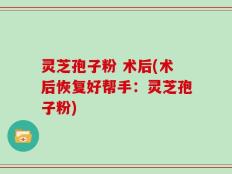 灵芝孢子粉 术后(术后恢复好帮手：灵芝孢子粉)