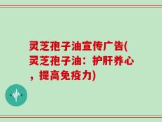 灵芝孢子油宣传广告(灵芝孢子油：护肝养心，提高免疫力)