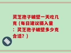 灵芝孢子破壁一天吃几克 (每日建议摄入量：灵芝孢子破壁多少克合适？)