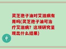 灵芝孢子油对艾滋病有用吗(灵芝孢子油可治疗艾滋病？这项研究呈现出什么结果)