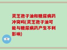 灵芝孢子油和糖尿病药冲突吗(灵芝孢子油可能与糖尿病药产生不利影响)