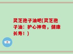 灵芝孢子油吧(灵芝孢子油：护心神奇，健康长寿！)