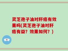 灵芝孢子油对肝癌有效果吗(灵芝孢子油对肝癌有益？效果如何？)