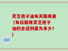 灵芝孢子油每天服用量 (每日服用灵芝孢子油的合适剂量为多少？)