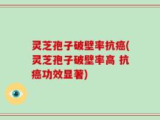 灵芝孢子破壁率抗癌(灵芝孢子破壁率高 抗癌功效显著)