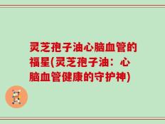 灵芝孢子油心脑血管的福星(灵芝孢子油：心脑血管健康的守护神)