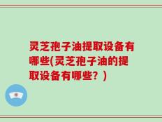 灵芝孢子油提取设备有哪些(灵芝孢子油的提取设备有哪些？)