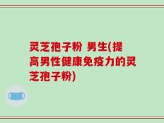 灵芝孢子粉 男生(提高男性健康免疫力的灵芝孢子粉)