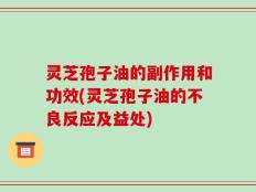 灵芝孢子油的副作用和功效(灵芝孢子油的不良反应及益处)
