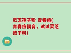 灵芝孢子粉 青春痘(青春痘福音，试试灵芝孢子粉)
