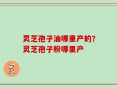灵芝孢子油哪里产的？灵芝孢子粉哪里产