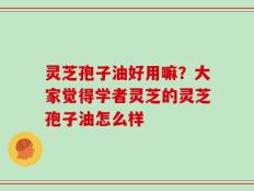灵芝孢子油好用嘛？大家觉得学者灵芝的灵芝孢子油怎么样