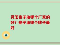 灵芝孢子油哪个厂家的好？孢子油哪个牌子最好