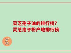 灵芝孢子油的排行榜？灵芝孢子粉产地排行榜